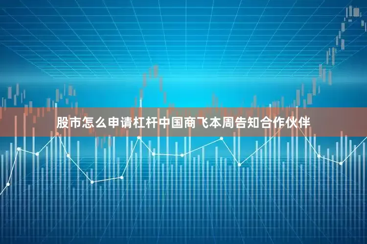 股市怎么申请杠杆中国商飞本周告知合作伙伴