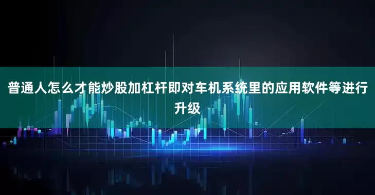 普通人怎么才能炒股加杠杆即对车机系统里的应用软件等进行升级