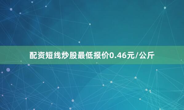 配资短线炒股最低报价0.46元/公斤