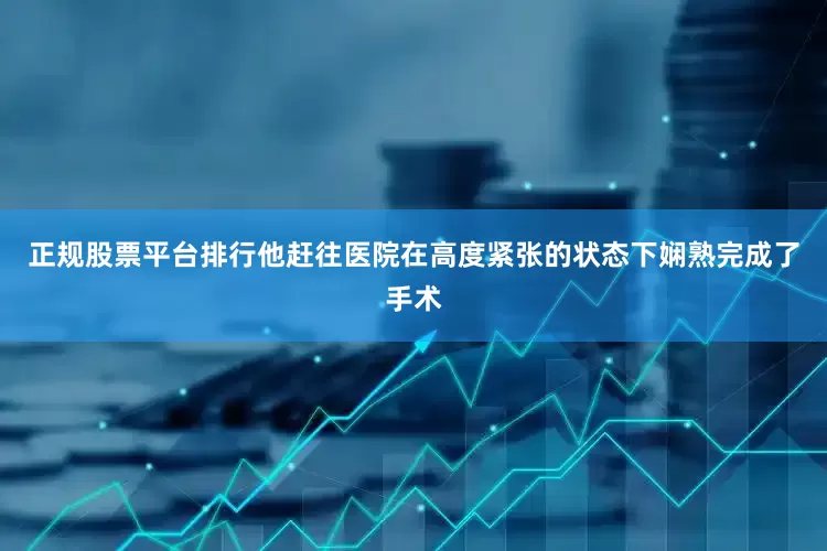 正规股票平台排行他赶往医院在高度紧张的状态下娴熟完成了手术
