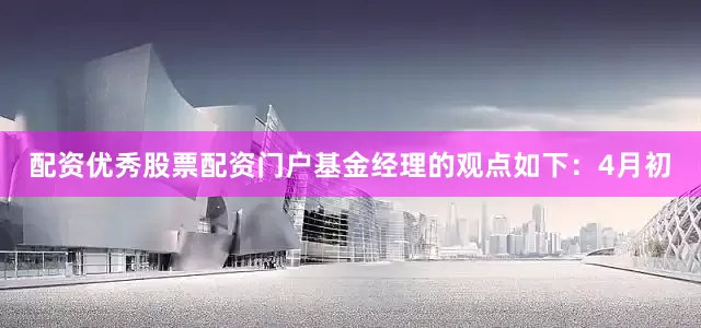 配资优秀股票配资门户基金经理的观点如下：4月初