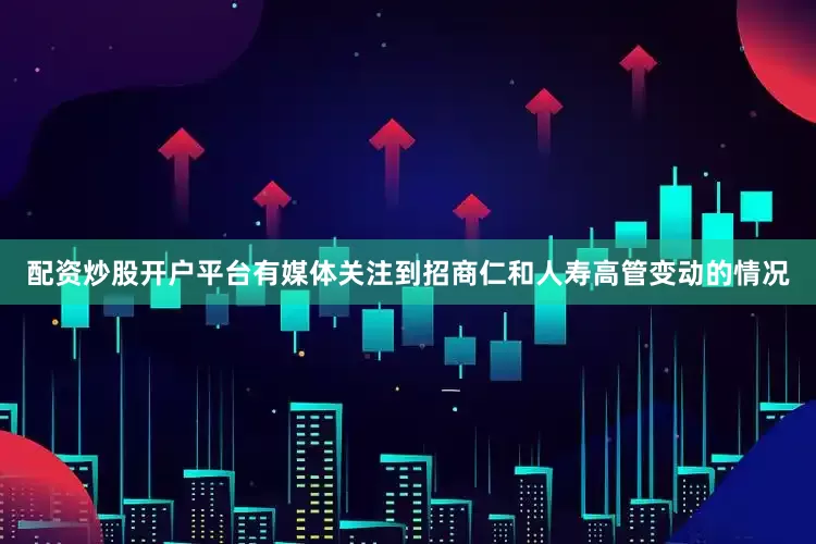 配资炒股开户平台有媒体关注到招商仁和人寿高管变动的情况