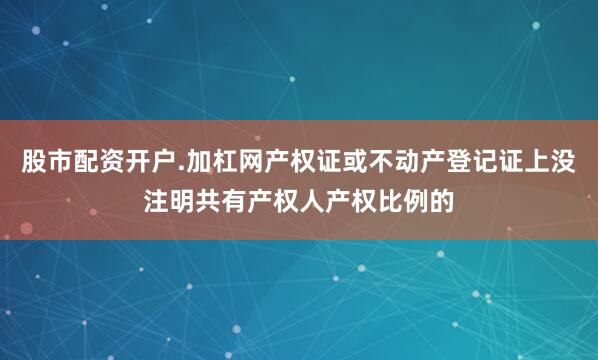 股市配资开户.加杠网产权证或不动产登记证上没注明共有产权人产权比例的