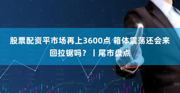 股票配资平市场再上3600点 箱体震荡还会来回拉锯吗?丨尾市盘点