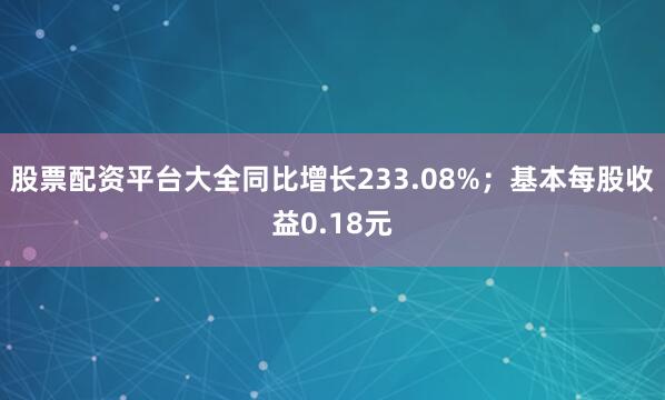 股票配资平台大全同比增长233.08%；基本每股收益0.18元